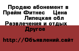 Продаю абонемент в Прайм Фитнес. › Цена ­ 4 000 - Липецкая обл. Развлечения и отдых » Другое   